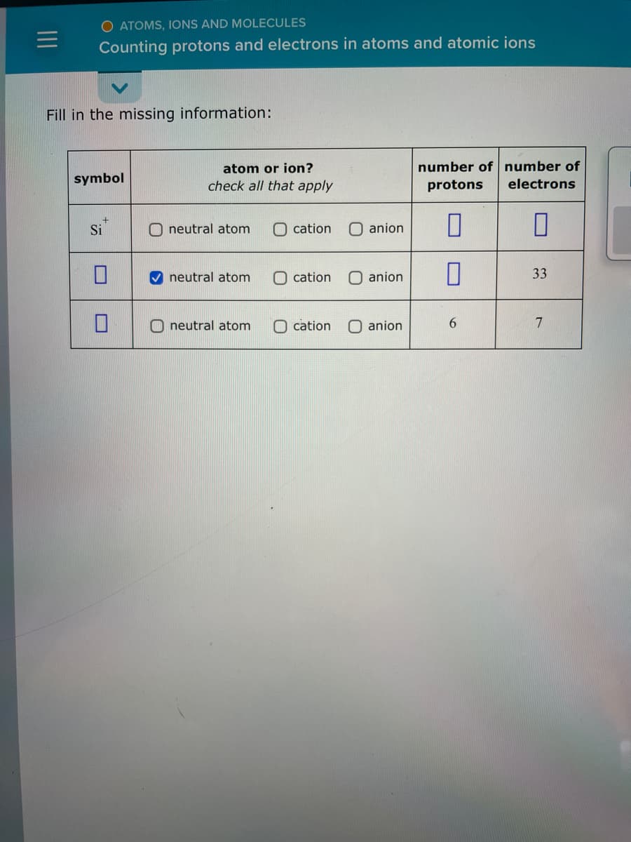 O ATOMS, IONS AND MOLECULES
Counting protons and electrons in atoms and atomic ions
Fill in the missing information:
symbol
Si
atom or ion?
check all that apply
neutral atom
✔neutral atom
O eutral atom
cation
anion
Ocation O anion
cation
anion
number of number of
protons electrons
0
0
0
6
33
7