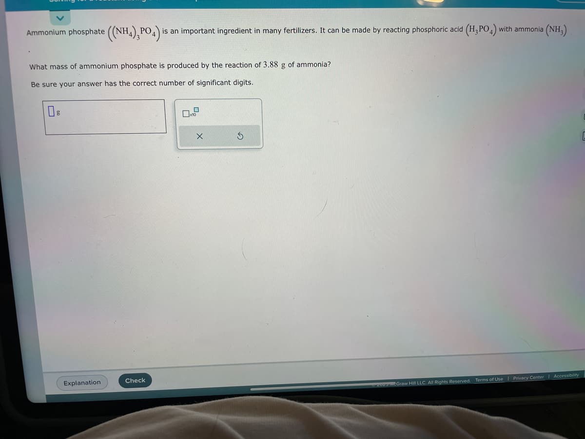 Ammonium phosphate ((NH4),PO4) is an important ingredient in many fertilizers. It can be made by reacting phosphoric acid (H₂PO4) with ammonia a (NH,)
What mass of ammonium phosphate is produced by the reaction of 3.88 g of ammonia?
Be sure your answer has the correct number of significant digits.
Explanation
Check
X
S
–2020 mcGraw Hill LLC. All Rights Reserved. Terms of Use | Privacy Center | Accessibility
C