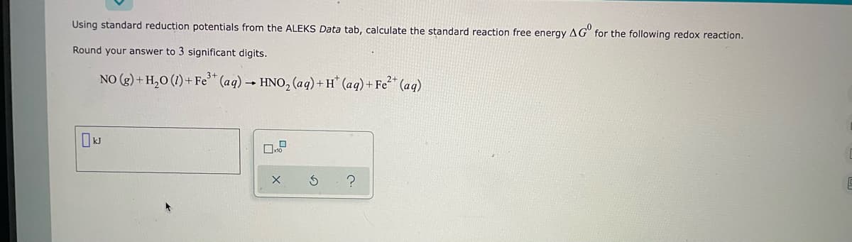 Using standard reduction potentials from the ALEKS Data tab, calculate the standard reaction free energy AG for the following redox reaction.
Round your answer to 3 significant digits.
NO (g) + H₂O (1) + Fe³+ (aq) → HNO₂ (aq) + H+ (aq) + Fe²+ (aq)
kJ
X
S ?
5