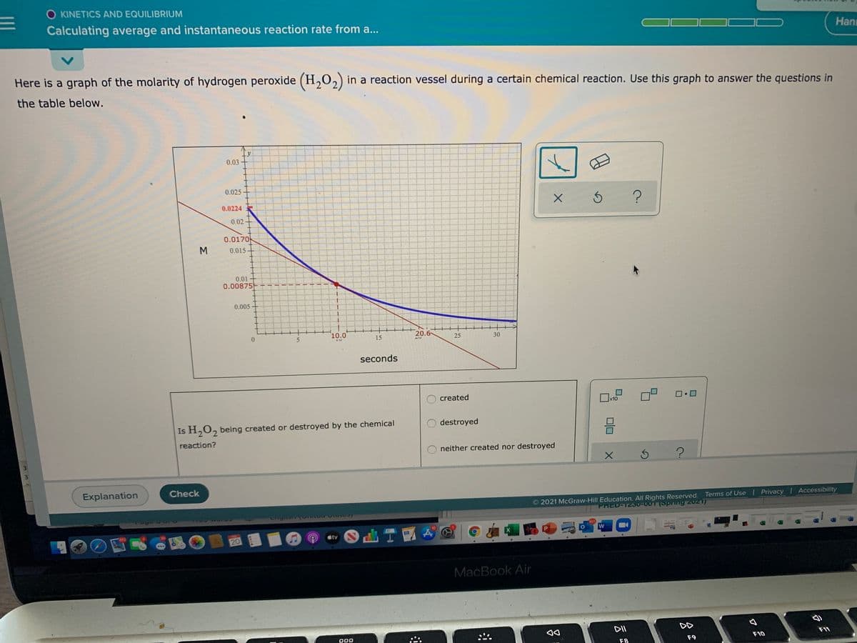 KINETICS AND EQUILIBRIUM
Calculating average and instantaneous reaction rate from a...
Hanı
Here is a graph of the molarity of hydrogen peroxide (H,0,) in a reaction vessel during a certain chemical reaction. Use this graph to answer the questions in
the table below.
0.03
0.025
0.0224
0.02-
0.0170
M
0.015
0.01
0.00875
0.005
10.0
15
20.6
25
30
Lン
seconds
created
ロロ
x10
Is H,0, being created or destroyed by the chemical
destroyed
2.
reaction?
neither created nor destroyed
Explanation
Check
2021 McGraw-Hill Education. All Rights Reserved. Terms of Use Privacy | Accessibility
PRED-1200-007(Spring 2021)
601
tv
20
MaćBook Air
DD
000
F9
F10
F8
