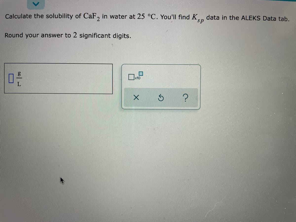 Calculate the solubility of CaF, in water at 25 °C. You'Il find K,
data in the ALEKS Data tab.
s.
Round your answer to 2 significant digits.
g
x10
