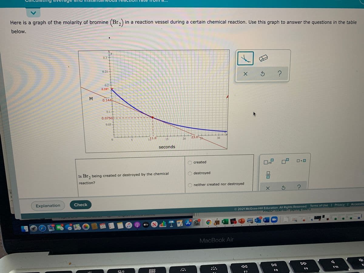 Here is a graph of the molarity of bromine (Br,) in a reaction vessel during a certain chemical reaction. Use this graph to answer the questions in the table
below.
0.3
0.25
0.2
0.187
0.144
0.1
0.0750F
0.05
111.0
23.025
15
seconds
created
x10
Is Br, being created or destroyed by the chemical
destroyed
reaction?
neither created nor destroyed
31
3
Explanation
Check
2021 McGraw-Hill Education. All Rights Reserved. Terms of Use I Privacy Accessibi
PRED-1230-001 (Spring 2021)
601
10
山T國
étv
X
20
MacBook Air
DII
DD
ロn
000
000
888
F9
F10
F7
F8
30
20
