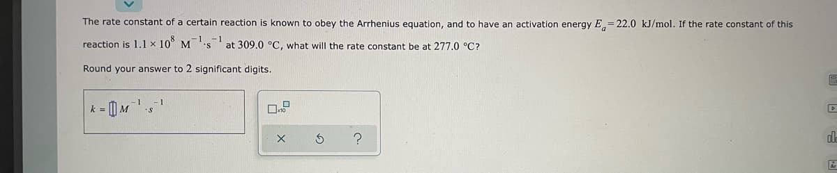 The rate constant of a certain reaction is known to obey the Arrhenius equation, and to have an activation energy E=22.0 kJ/mol. If the rate constant of this
reaction is 1.1 x 108 M¹s¹ at 309.0 °C, what will the rate constant be at 277.0 °C?
Round your answer to 2 significant digits.
k = M¹ s
?
dl