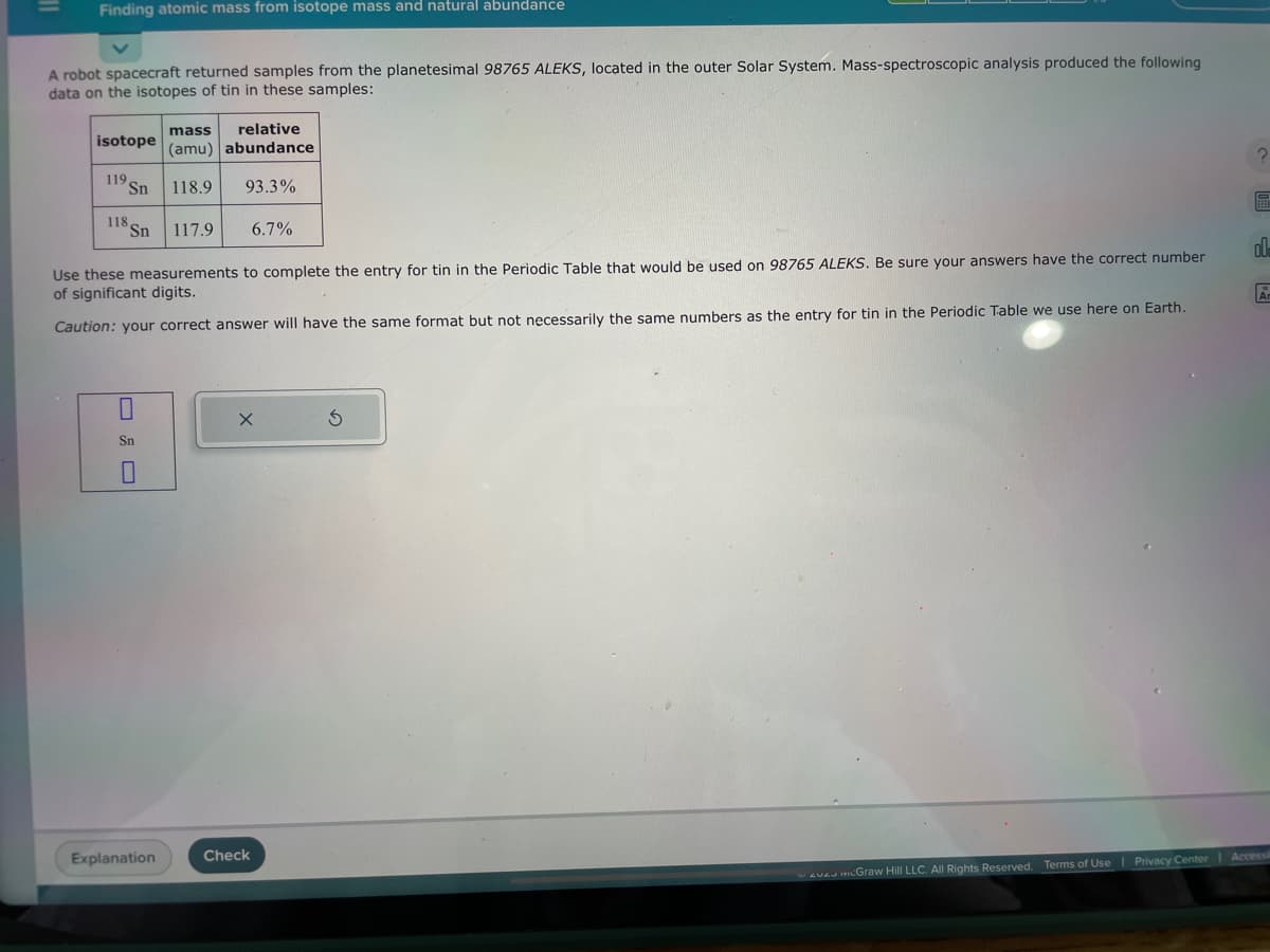 Finding atomic mass from isotope mass and natural abundance
A robot spacecraft returned samples from the planetesimal 98765 ALEKS, located in the outer Solar System. Mass-spectroscopic analysis produced the following
data on the isotopes of tin in these samples:
isotope
119 S Sn
118 Sn
Sn
mass relative
(amu) abundance
118.9
93.3%
Explanation
117.9
Use these measurements to complete the entry for tin in the Periodic Table that would be used on 98765 ALEKS. Be sure your answers have the correct number
of significant digits.
Caution: your correct answer will have the same format but not necessarily the same numbers as the entry for tin in the Periodic Table we use here on Earth.
6.7%
X
Check
3
?
O
ol
Ar
ve Graw Hill LLC. All Rights Reserved. Terms of Use | Privacy Center | Accessi