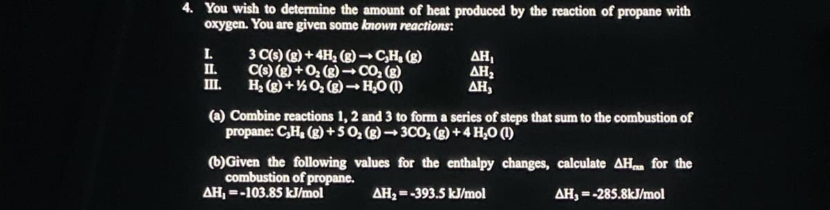 4. You wish to determine the amount of heat produced by the reaction of propane with
oxygen. You are given some known reactions:
I.
II.
III.
3 C(s) (g) + 4H₂(g) → C₂H₂ (g)
C(s) (g) + O₂(g) → CO₂ (g)
H₂(g) + O₂(g) → H₂O (1)
ΔΗ,
ΔΗ,
ΔΗ,
(a) Combine reactions 1, 2 and 3 to form a series of steps that sum to the combustion of
propane: C₂H₂(g) +50₂ (g) →3CO₂ (g) + 4H₂O (1)
(b) Given the following values for the enthalpy changes,
combustion of propane.
AH₂=-393.5 kJ/mol
AH, =-103.85 kJ/mol
calculate AH for the
AH, = -285.8kJ/mol