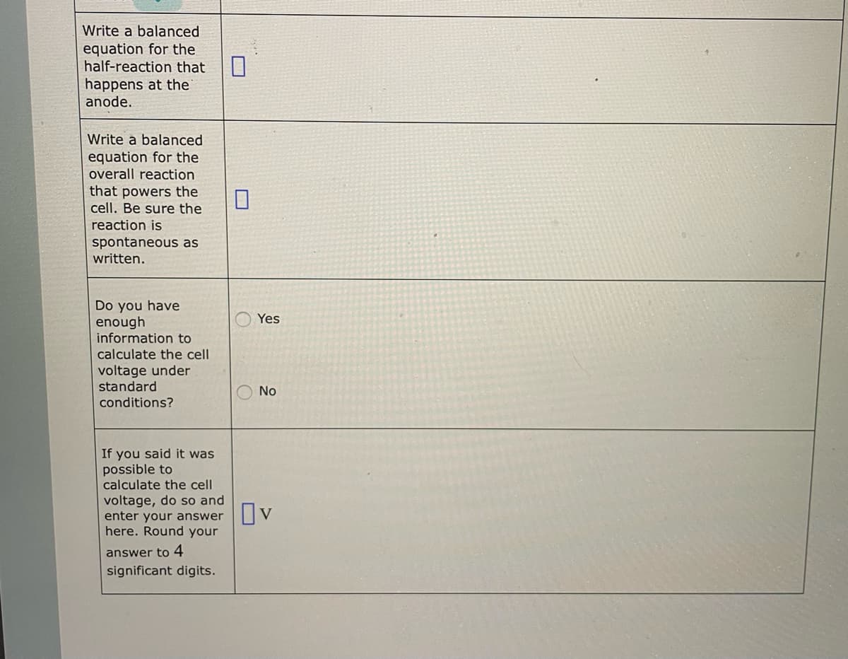 Write a balanced
equation for the
half-reaction that
happens at the
anode.
Write a balanced
equation for the
overall reaction
that powers the
cell. Be sure the
reaction is
spontaneous as
written.
Do you have
enough
information to
calculate the cell.
voltage under
standard
conditions?
If you said it was
possible to
calculate the cell
voltage, do so and
enter your answer
here. Round your
answer to 4
significant digits.
0
Yes
No
Ov