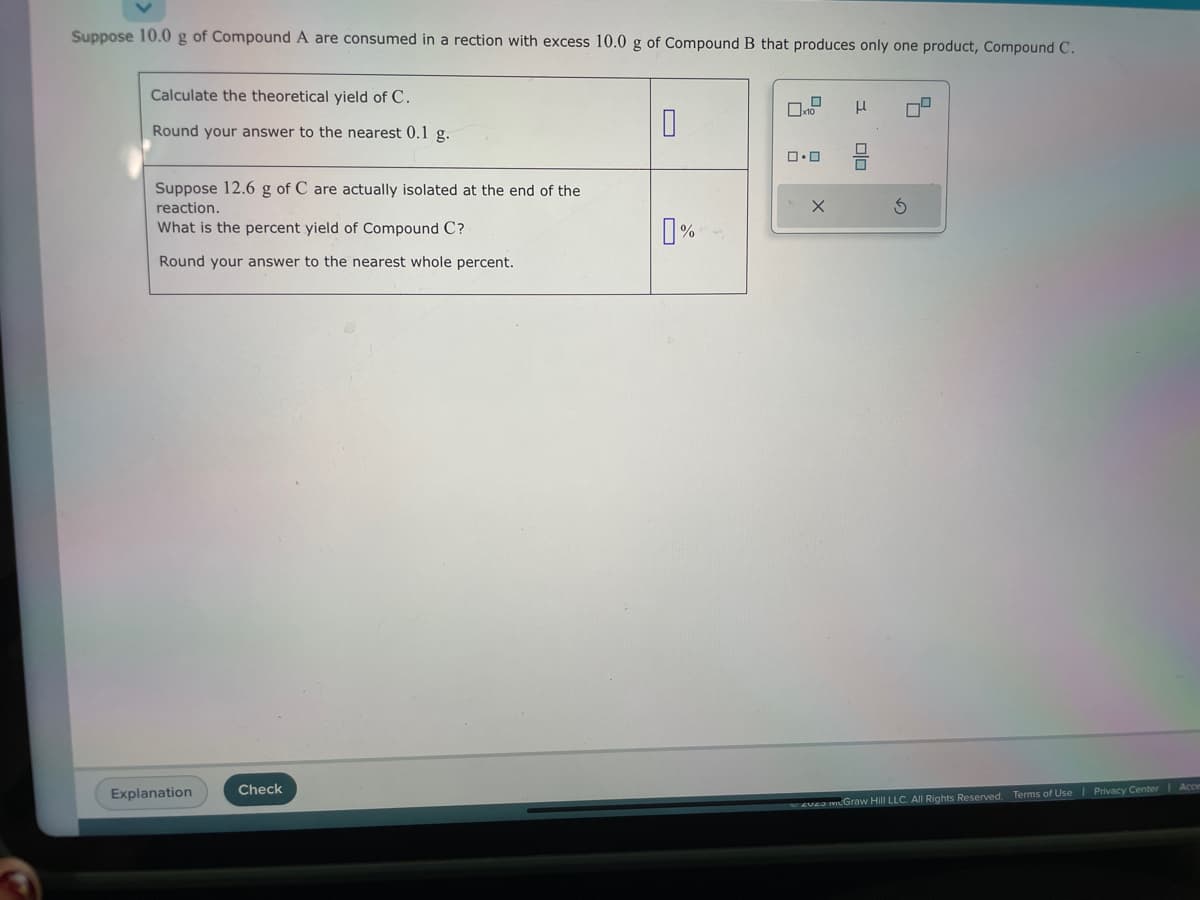 Suppose 10.0 g of Compound A are consumed in a rection with excess 10.0 g of Compound B that produces only one product, Compound C.
Calculate the theoretical yield of C.
Round your answer to the nearest 0.1 g.
Suppose 12.6 g of C are actually isolated at the end of the
reaction.
What is the percent yield of Compound C?
Round your answer to the nearest whole percent.
Explanation
Check
0
0%
0
x10
0.0
X
3
00
S
4
zuza mcGraw Hill LLC. All Rights Reserved. Terms of Use | Privacy Center | Acce