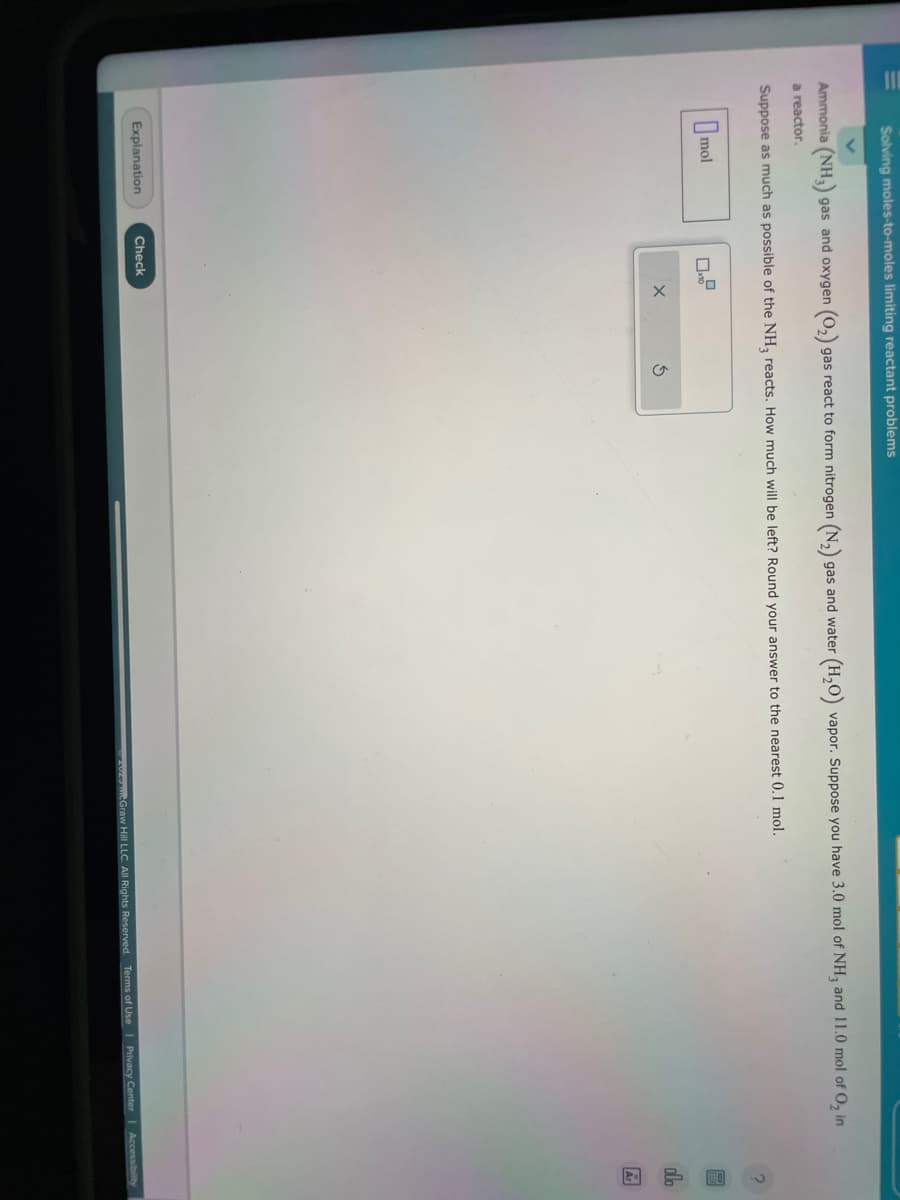 Solving moles-to-moles limiting reactant problems
Ammonia (NH₂)
a reactor.
mol
gas and oxygen (O₂) gas react to form nitrogen (N₂)
Explanation
gas and water
Suppose as much as possible of the NH3 reacts. How much will be left? Round your answer to the nearest 0.1 mol.
Check
(H₂O)
vapor. Suppose you have 3.0 mol of NH3 and 11.0 mol of O₂ in
On
Ar
2020 McGraw Hill LLC. All Rights Reserved. Terms of Use | Privacy Center | Accessibility