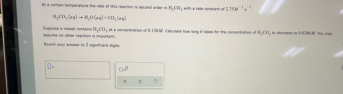 **Second-Order Reaction Rate Example**

For an educational context on chemical kinetics, consider the following problem:

At a certain temperature, the rate of a reaction is second order in H\(_{2}\)CO\(_{3}\), with a rate constant of 2.75 M\(^{-1}\)s\(^{-1}\). The reaction is as follows:

\[ \text{H}_{2}\text{CO}_{3} \text{(aq)} \rightarrow \text{H}_{2}\text{O} \text{(aq)} + \text{CO}_{2} \text{(aq)} \]

### Problem:
Suppose a vessel contains H\(_{2}\)CO\(_{3}\) at a concentration of 0.130 M. Calculate how long it takes for the concentration of H\(_{2}\)CO\(_{3}\) to decrease to 0.0286 M. You may assume no other reaction is important. 

Round your answer to 2 significant digits.

### Solution:
To find the time required for the concentration to decrease to 0.0286 M, we can use the integrated rate law for second-order reactions:

\[ \frac{1}{[A]_t} = kt + \frac{1}{[A]_0} \]

Where:
- [A]\(_{t}\) = concentration at time \( t \)
- \( [A]_{0} \) = initial concentration
- \( k \) = rate constant
- \( t \) = time

Given:
- \( [A]_{0} = 0.130 \) M
- \( [A]_{t} = 0.0286 \) M
- \( k = 2.75 \) M\(^{-1}\)s\(^{-1}\)

Plugging in the known values:

\[ \frac{1}{0.0286 \text{ M}} = (2.75 \text{ M}^{-1}\text{s}^{-1}) t + \frac{1}{0.130 \text{ M}} \]

Simplify the equation to solve for \( t \):

\[ \frac{1}{0.0286} - \frac{1}{0.130} = 2.75 t \]

\[ 34.965 \text{ M}^{-1} - 7.692 \