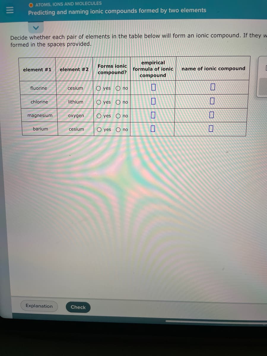 O ATOMS, IONS AND MOLECULES
Predicting and naming ionic compounds formed by two elements
Decide whether each pair of elements in the table below will form an ionic compound. If they w
formed in the spaces provided.
element #1 element #2
fluorine
chlorine
magnesium
barium
Explanation
cesium
lithium
oxygen
cesium
Check
Forms ionic
compound?
O yes no
O yes O no
O yes no
O yes O no
empirical
formula of ionic
compound
0
name of ionic compound
1
0
1
[