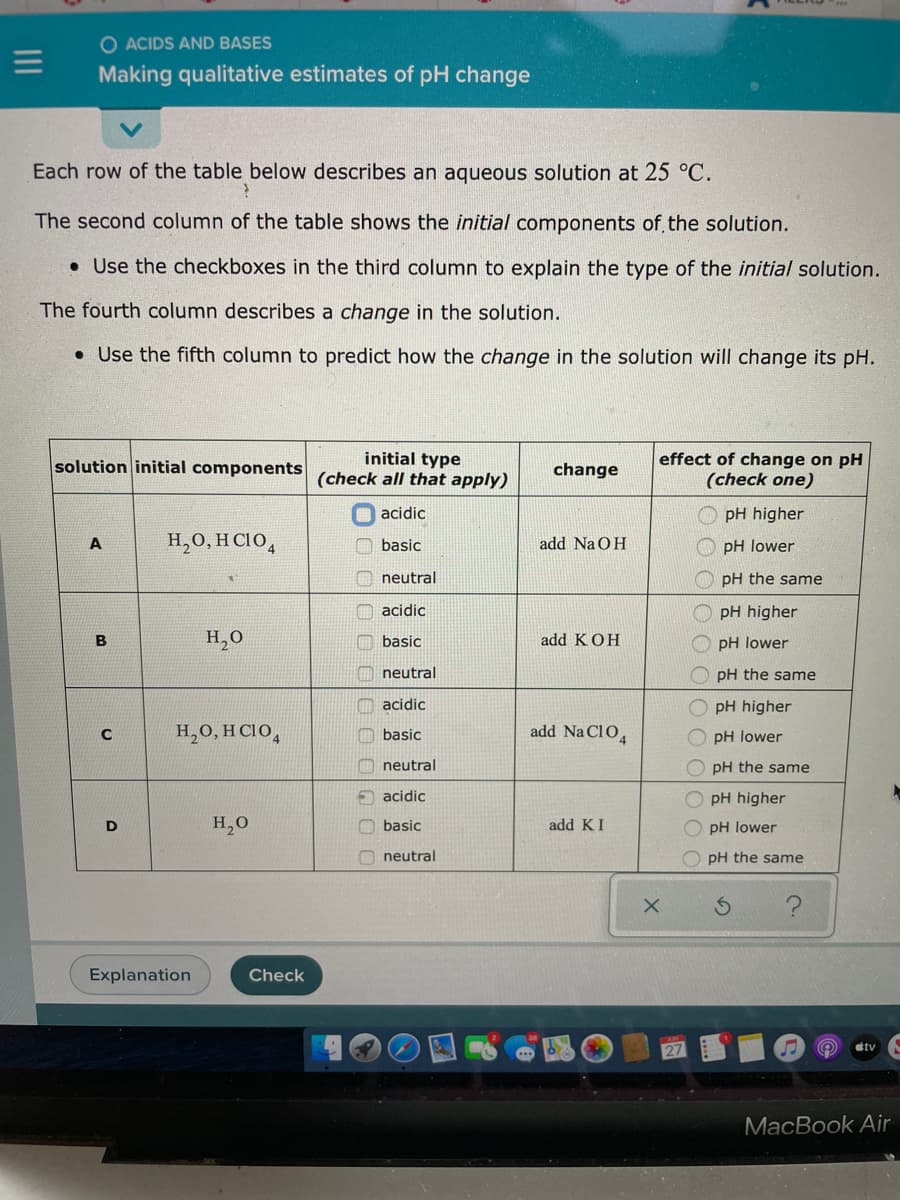 =
O ACIDS AND BASES
Making qualitative estimates of pH change
Each row of the table below describes an aqueous solution at 25 °C.
?
The second column of the table shows the initial components of the solution.
Use the checkboxes in the third column to explain the type of the initial solution.
The fourth column describes a change in the solution.
• Use the fifth column to predict how the change in the solution will change its pH.
solution initial components
A
B
C
D
H₂O, HCIO4
H₂O
H₂O, HCIO4
Explanation
H₂O
Check
initial type
(check all that apply)
acidic
basic
neutral
acidic
basic
neutral
acidic
basic
neutral
acidic
basic
neutral
change
add NaOH
add KOH
add Na C104
add KI
effect of change on pH
(check one)
X
10 0 С
pH higher
pH lower
pH the same
pH higher
pH lower
pH the same
pH higher
pH lower
pH the same
pH
higher
pH lower
pH the same
S
#tv
MacBook Air