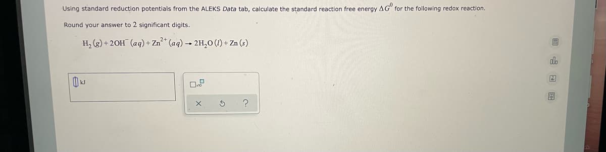 Using standard reduction potentials from the ALEKS Data tab, calculate the standard reaction free energy AG for the following redox reaction.
Round your answer to 2 significant digits.
H₂(g) + 2OH(aq) + Zn²+ (aq) → 2H₂O (1) + Zn (s)
kJ
X
S
?
1