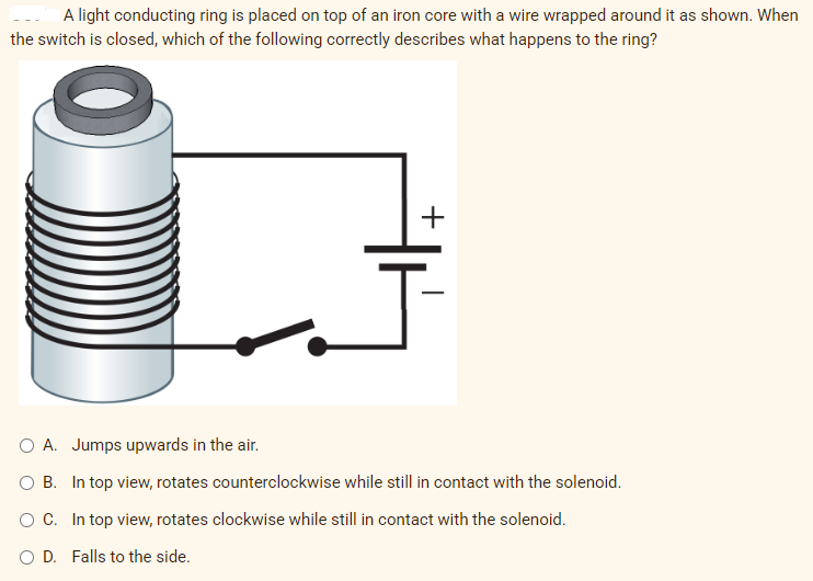 A light conducting ring is placed on top of an iron core with a wire wrapped around it as shown. When
the switch is closed, which of the following correctly describes what happens to the ring?
A. Jumps upwards in the air.
B. In top view, rotates counterclockwise while still in contact with the solenoid.
C. In top view, rotates clockwise while still in contact with the solenoid.
D. Falls to the side.
+