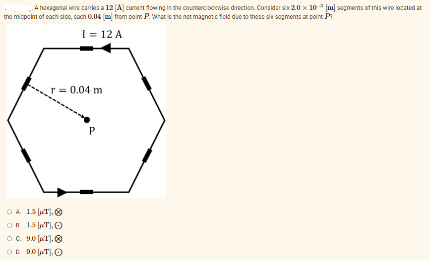 A hexagonal wire carries a 12 [A] current flowing in the counterclockwise direction. Consider six 2.0 x 10-³ [m] segments of this wire located at
the midpoint of each side, each 0.04 [m] from point P. What is the net magnetic field due to these six segments at point P?
I = 12 A
r = 0.04 m
P
O A. 1.5 [UT],
O B. 1.5 μT], O
O c. 9.0 [μT],
D. 9.0 [μT], O