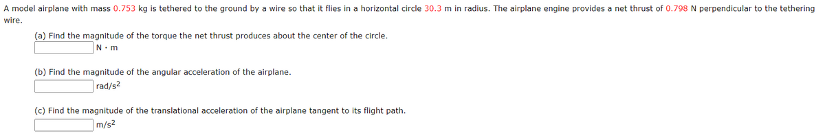 A model airplane with mass 0.753 kg is tethered to the ground by a wire so that it flies in a horizontal circle 30.3 m in radius. The airplane engine provides a net thrust of 0.798 N perpendicular to the tethering
wire.
(a) Find the magnitude of the torque the net thrust produces about the center of the circle.
N. m
(b) Find the magnitude of the angular acceleration of the airplane.
rad/s2
(c) Find the magnitude of the translational acceleration of the airplane tangent to its flight path.
m/s2
