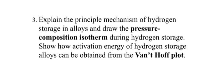 3. Explain the principle mechanism of hydrogen
storage in alloys and draw the pressure-
composition isotherm during hydrogen storage.
Show how activation energy of hydrogen storage
alloys can be obtained from the Van't Hoff plot.
