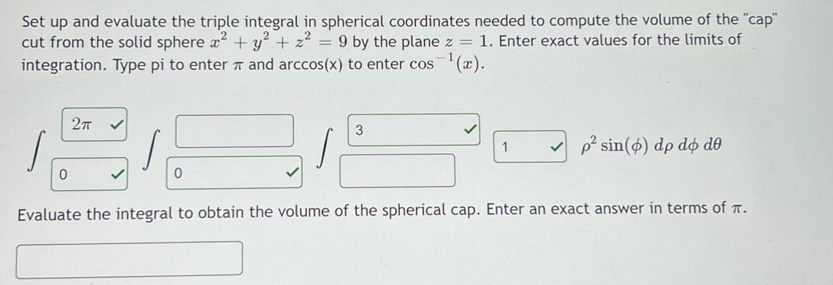 Set up and evaluate the triple integral in spherical coordinates needed to compute the volume of the "cap"
cut from the solid sphere x² + y? + z² = 9 by the plane z = 1. Enter exact values for the limits of
integration. Type pi to enter T and arccos(x) to enter cos(x).
1
p° sin(ø) dp dø d0
Evaluate the integral to obtain the volume of the spherical cap. Enter an exact answer in terms of T.
