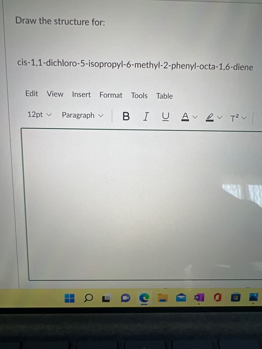 Draw the structure for:
cis-1,1-dichloro-5-isopropyl-6-methyl-2-phenyl-octa-1,6-diene
Edit View
Insert
Format
Tools
Table
12pt v
Paragraph v
В I U
Av ev T? v
