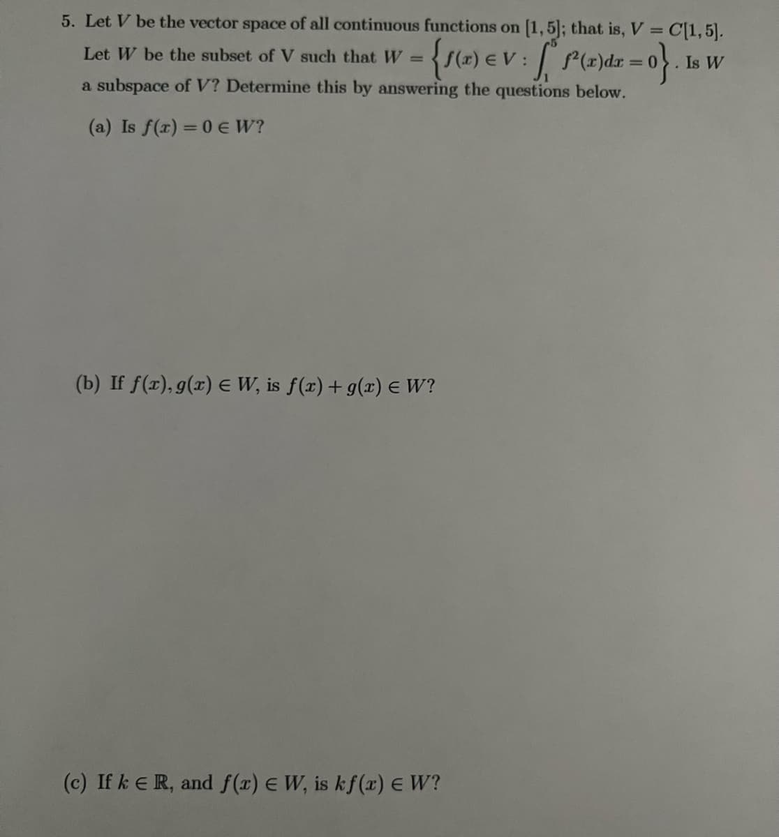 5. Let V be the vector space of all continuous functions on [1,5]; that is, V = C[1, 5].
Let W be the subset of V such that W =
{f(x) eV: P(x)dx = 0}. Is W
a subspace of V? Determine this by answering the questions below.
(a) Is f(x) = 0 € W?
(b) If f(r), g(x) = W, is f(x) + g(x) = W?
(c) If k € R, and f(x) E W, is kf(x) E W?