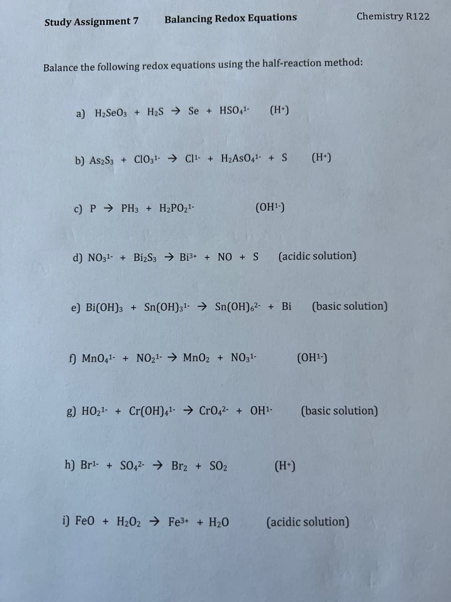 Study Assignment 7
Balancing Redox Equations
Chemistry R122
Balance the following redox equations using the half-reaction method:
a) H2SEO3 + H2S → Se + HSO41-
(H*)
b) AszS3 + Ci031- → Cl1- + H2ASO41- + S
(H*)
c) P → PH3 + H2PO21-
(OH1-)
d) NO31- + BizS3 → Bi3+ + NO + S
(acidic solution)
e) Bi(OH)3 + Sn(OH)31- → Sn(OH)62- + Bi
(basic solution)
f) MnO41- + NO21- → MnO2 + NO31-
(OH2)
g) HO21- + Cr(0H)41- → CrO42- + OH1-
(basic solution)
h) Brl- + SO42- → Br2 + SO2
(H-)
i) Fe0 + H202 → Fe3+ + H20
(acidic solution)
