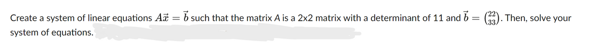 **Problem Statement:**
Create a system of linear equations \(A\vec{x} = \vec{b}\) such that the matrix \(A\) is a 2x2 matrix with a determinant of 11 and \(\vec{b} = \begin{pmatrix} 22 \\ 33 \end{pmatrix}\). Then, solve your system of equations.

**Step-by-Step Solution:**

1. **Define the Matrix \(A\):**
   Let \(A\) be a 2x2 matrix:
   \[
   A = \begin{pmatrix} a & b \\ c & d \end{pmatrix}
   \]

2. **Determinant Condition:**
   The determinant of \(A\) is given by:
   \[
   \text{det}(A) = ad - bc = 11
   \]

3. **Define the Vector \(\vec{b}\):**
   Given:
   \[
   \vec{b} = \begin{pmatrix} 22 \\ 33 \end{pmatrix}
   \]

4. **System of Equations:**
   We need to find \( \vec{x} = \begin{pmatrix} x_1 \\ x_2 \end{pmatrix} \) such that:
   \[
   A \vec{x} = \vec{b}
   \]
   This translates to:
   \[
   \begin{pmatrix} a & b \\ c & d \end{pmatrix} \begin{pmatrix} x_1 \\ x_2 \end{pmatrix} = \begin{pmatrix} 22 \\ 33 \end{pmatrix}
   \]
   Which gives us two linear equations:
   \[
   ax_1 + bx_2 = 22
   \]
   \[
   cx_1 + dx_2 = 33
   \]

5. **Solve the System:**
   To solve for \(x_1\) and \(x_2\), we can use various methods such as substitution, elimination, or matrix inverses. Let's use the inverse method for simplicity:
   
   \[
   \vec{x} = A^{-1} \vec{b}
   \]

6. **Find the Inverse of \(A\):**
   Assuming \(A\) has an inverse, and knowing that