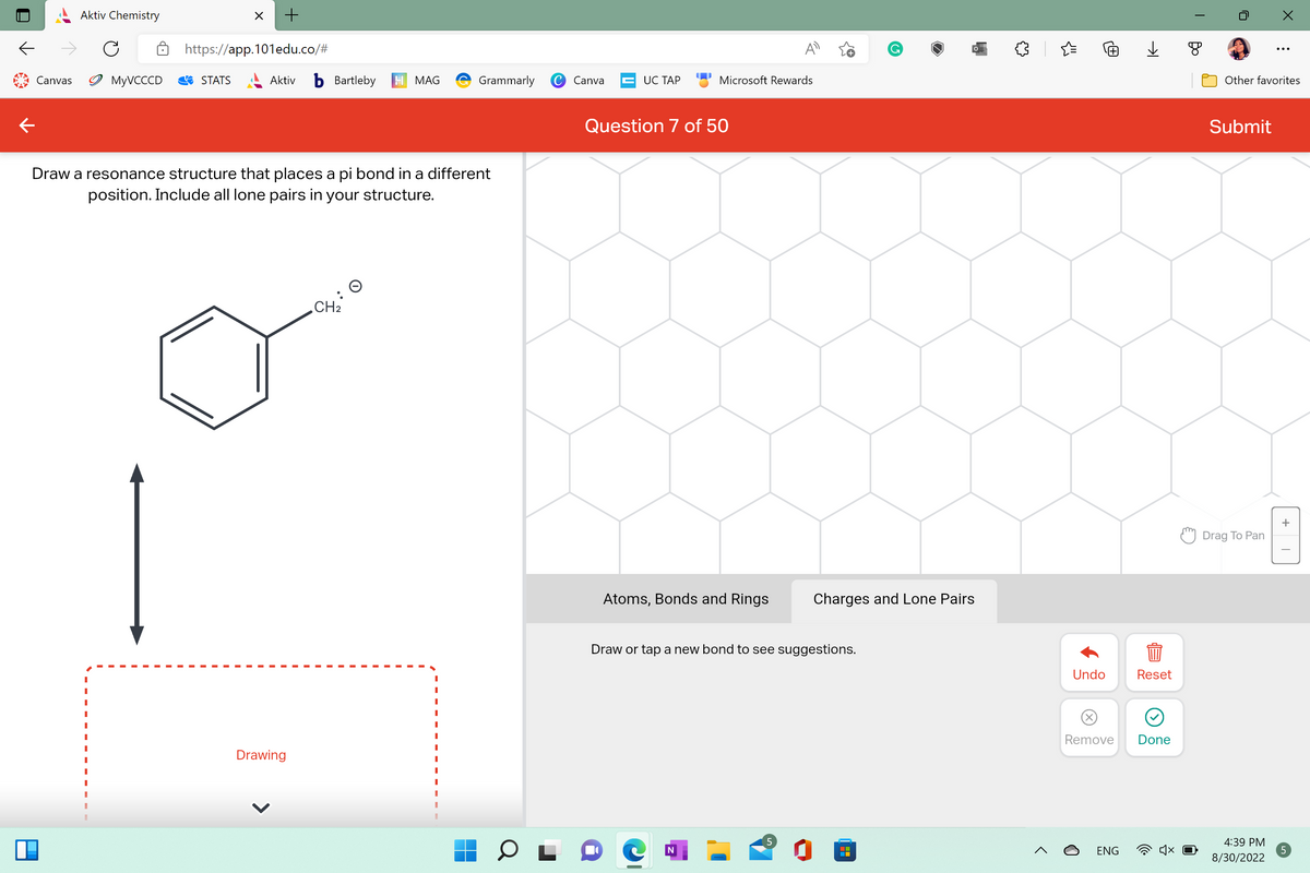 1
Canvas
Aktiv Chemistry
I
I
I
I
I
C
I
MyVCCCD
X
STATS
Draw a resonance structure that places a pi bond in a different
position. Include all lone pairs in your structure.
+
https://app.101edu.co/#
Aktiv b Bartleby H MAG
Drawing
Grammarly C
CH₂
Canva
UC TAP
Question 7 of 50
Microsoft Rewards
Atoms, Bonds and Rings
N
A
Draw or tap a new bond to see suggestions.
5
G
Charges and Lone Pairs
n
{"
Undo
Remove
ENG
→
Reset
Done
T
Other favorites
Submit
Drag To Pan
X
4:39 PM
8/30/2022
+
I
5