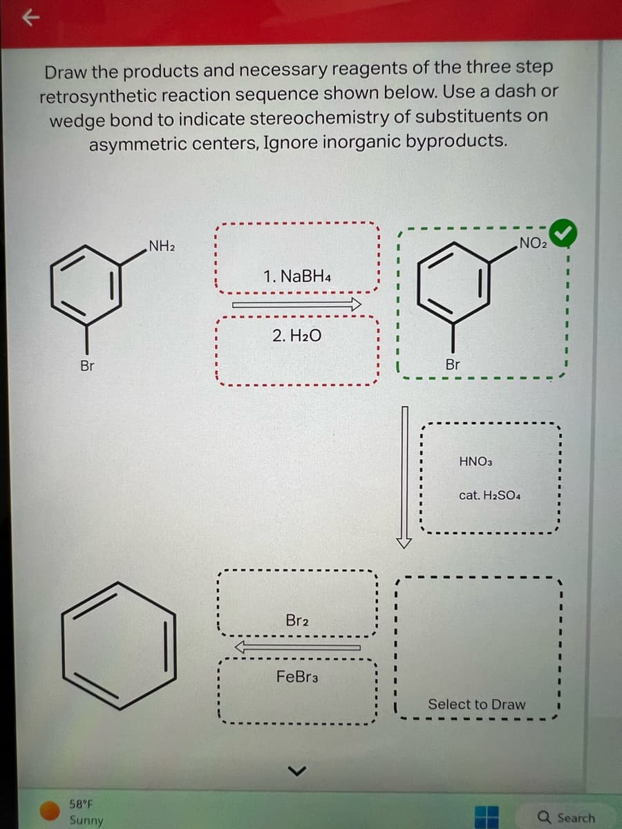 Draw the products and necessary reagents of the three step
retrosynthetic reaction sequence shown below. Use a dash or
wedge bond to indicate stereochemistry of substituents on
asymmetric centers, Ignore inorganic byproducts.
Br
58°F
Sunny
NH2
11
1. NaBH4
2. H₂O
14
Br2
FeBr 3
Br
HNO3
NO₂
cat. H₂SO4
Select to Draw
Q Search