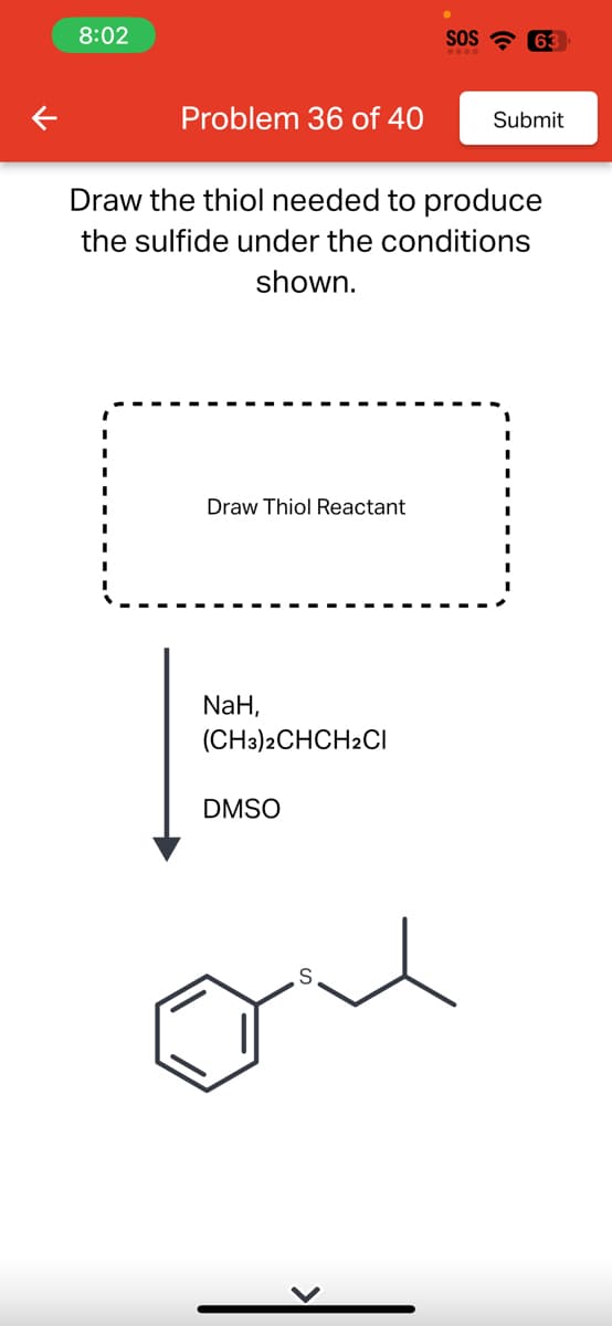 K
8:02
Problem 36 of 40
Draw Thiol Reactant
Draw the thiol needed to produce
the sulfide under the conditions
shown.
NaH,
(CH3)2CHCH2Cl
DMSO
SOS 63
S
Submit