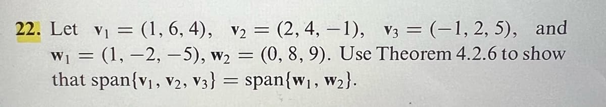 22. Let v₁ = (1, 6, 4), v₂ = (2, 4, -1), V3 = (-1, 2, 5), and
W₁ = (1, -2,-5), W₂ = (0, 8, 9). Use Theorem 4.2.6 to show
that span{V₁, V2, V3} = span{w₁, W₂}.