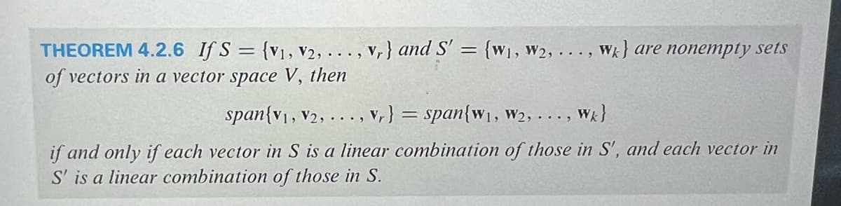 THEOREM 4.2.6 If S = {V1, V2, ..., vr} and S' = {W₁, W2, ..., Wk) are nonempty sets
of vectors in a vector space V, then
span{V1, V2, ..., vr} = span{w₁, W2, ...,
Wk}
if and only if each vector in S is a linear combination of those in S', and each vector in
S' is a linear combination of those in S.