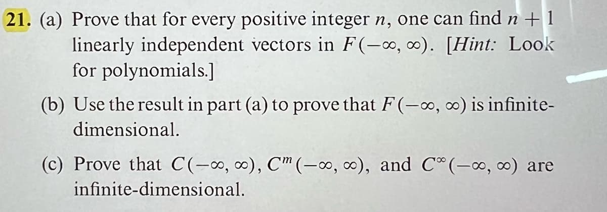 21. (a) Prove that for every positive integer n, one can find n +1
linearly independent vectors in F(-∞, ∞o). [Hint: Look
for polynomials.]
(b) Use the result in part (a) to prove that F(-∞, ∞) is infinite-
dimensional.
(c) Prove that C(-∞, ∞), C (-∞o, co), and C (-∞, ∞) are
infinite-dimensional.