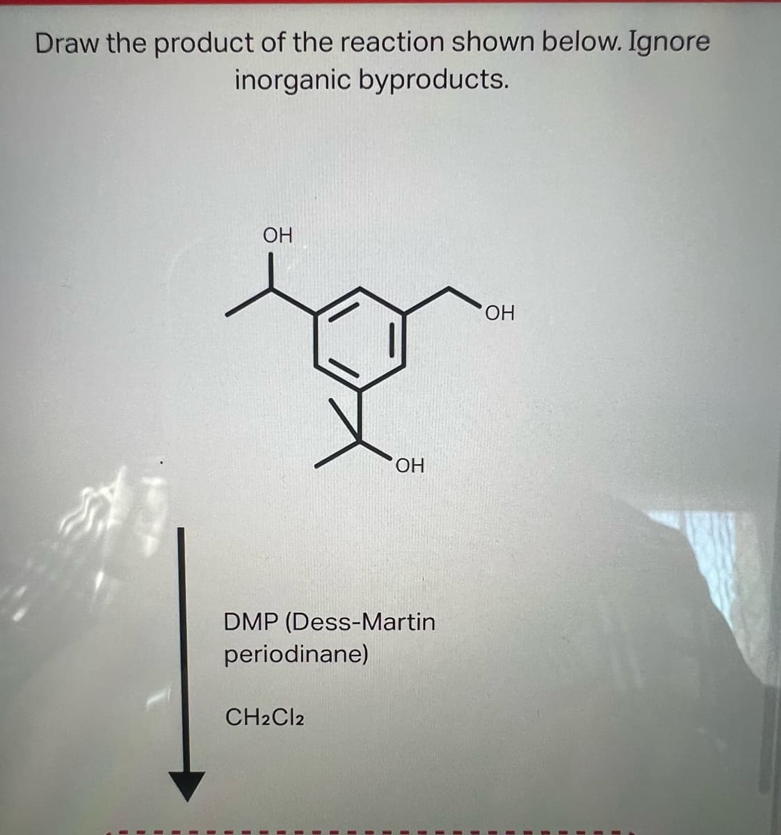 Draw the product of the reaction shown below. Ignore
inorganic byproducts.
OH
OH
DMP (Dess-Martin
periodinane)
CH2Cl2
OH