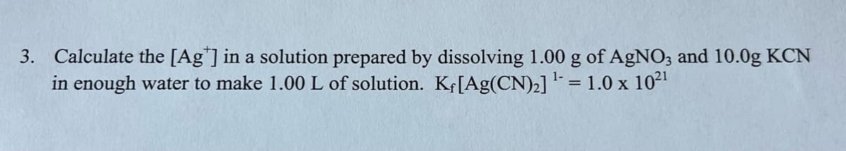 3. Calculate the [Ag"] in a solution prepared by dissolving 1.00 g of AgNO3 and 10.0g KCN
in enough water to make 1.00 L of solution. Kf[Ag(CN)2] = 1.0 x 102
1-
