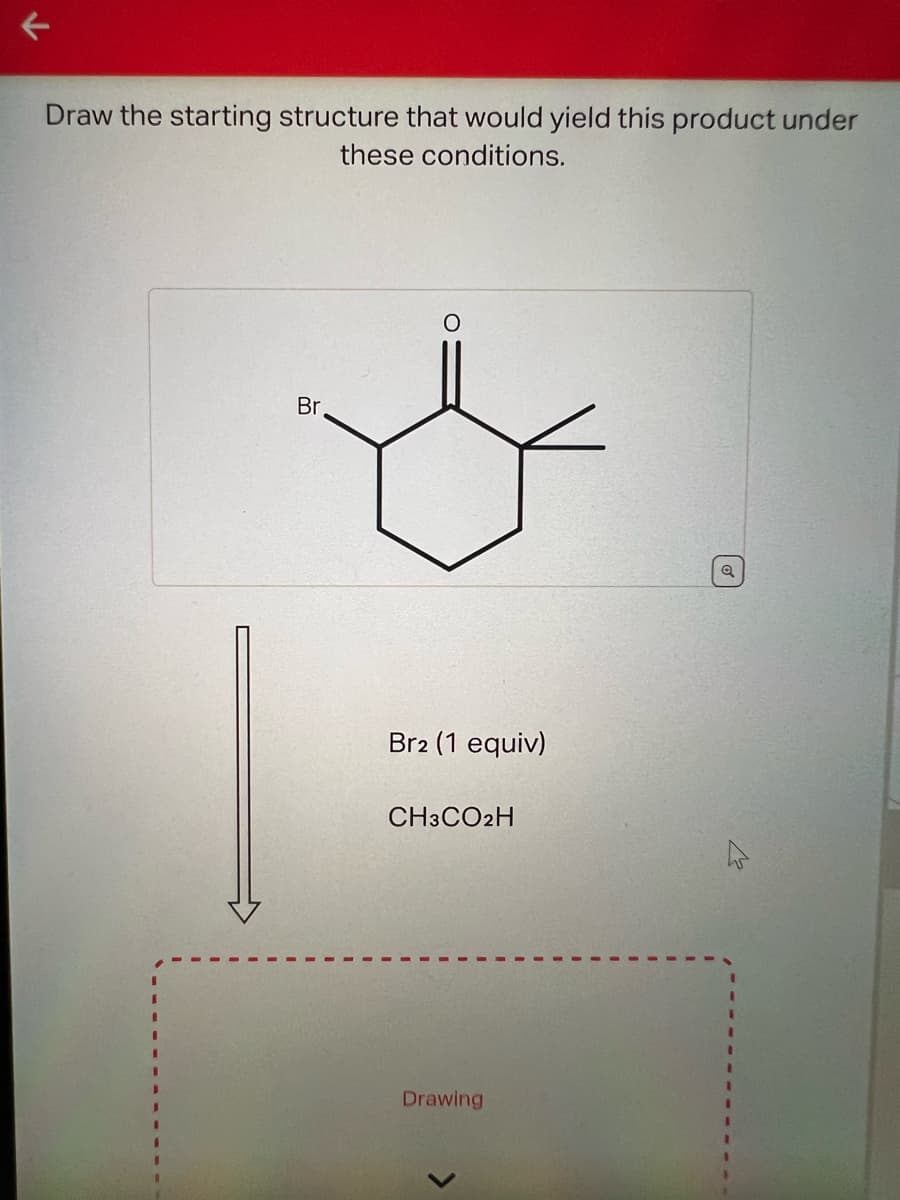 K
Draw the starting structure that would yield this product under
these conditions.
Br
Br2 (1 equiv)
CH3CO2H
Drawing
Q