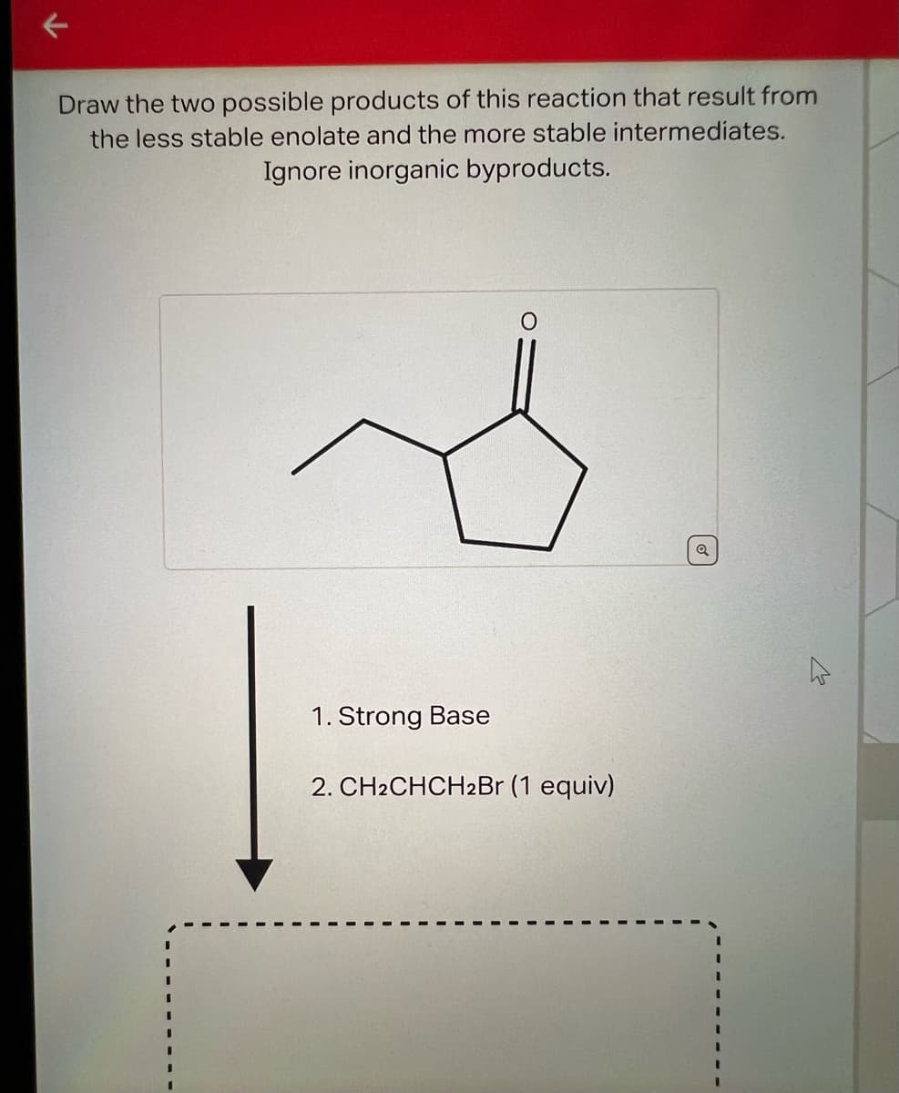 K
Draw the two possible products of this reaction that result from
the less stable enolate and the more stable intermediates.
Ignore inorganic byproducts.
1. Strong Base
2. CH2CHCH2Br (1 equiv)
Q
4