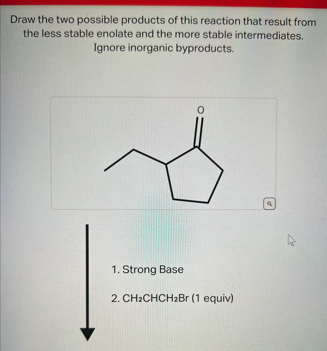 Draw the two possible products of this reaction that result from
the less stable enolate and the more stable intermediates.
Ignore inorganic byproducts.
1. Strong Base
2. CH2CHCH2Br (1 equiv)
Q
27