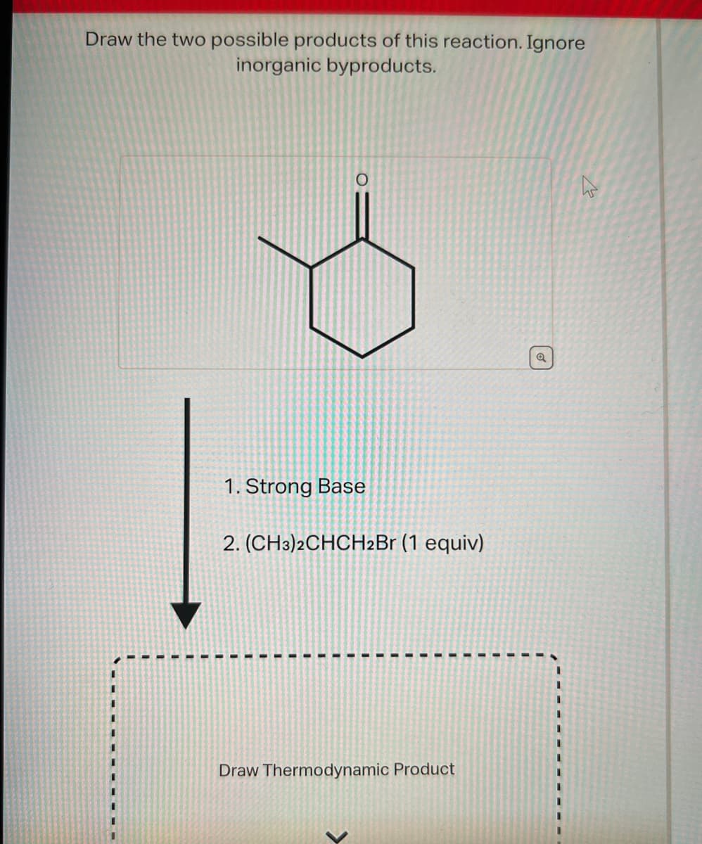Draw the two possible products of this reaction. Ignore
inorganic byproducts.
1. Strong Base
2. (CH3)2CHCH2Br (1 equiv)
Draw Thermodynamic Product
Q