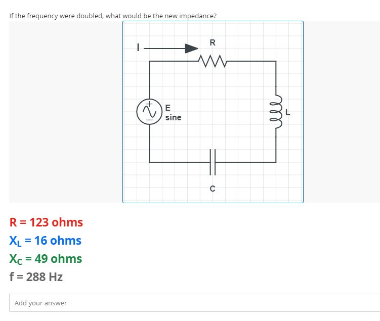 If the frequency were doubled, what would be the new impedance?
R
www
R = 123 ohms
XL = 16 ohms
Xc = 49 ohms
f = 288 Hz
Add your answer
E
sine
C
ell