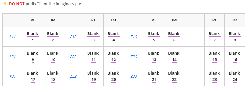 DO NOT prefix "j" for the imaginary part.
RE
IM
Blank
k11
Blank
1
Z12
Blank Blank
k21
Z22
9
10
Blank
Blank
k31
Z32
17
18
IN
RE
Blank
3
Blank
11
Blank
19
IM
Blank
4
Blank
12
Blank
20
Z13
Z23
Z33
RE
Blank
5
Blank
13
Blank
21
IM
Blank
6
Blank
14
Blank
22
11
11
=
RE
Blank
7
Blank
15
Blank
23
IM
Blank
8
Blank
16
Blank
24