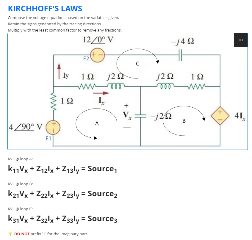 KIRCHHOFF'S LAWS
Compose the voltage equations based on the variables given.
Retain the signs generated by the tracing directions.
Multiply with the least common factor to remove any fractions.
12/0° V
(+
E2
1Ω
www.
A
4/90° V
E1
KVL @ loop A:
K11Vx + Z12lx +Z13ly = Source₁
KVL @ loop B:
K21Vx + Z22lx + Z23ly = Source2
KVL @ loop C:
K31Vx + Z32lx + Z33ly = Source3
DO NOT prefix "j" for the imaginary part.
Iy
1Ω
I₁
j2 Ω
+
V
C
-j4Q2
HH
j2Q2 1Ω
m www
-j2/22
B
+1
⠀
41₁