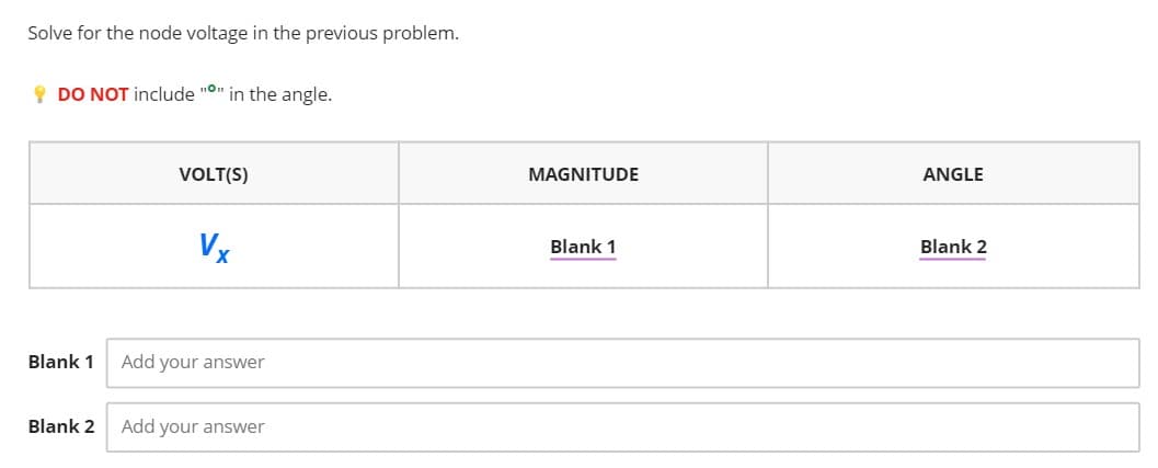 Solve for the node voltage in the previous problem.
! DO NOT include "O" in the angle.
VOLT(S)
MAGNITUDE
ANGLE
Vx
Blank 1
Blank 2
Blank 1
Add your answer
Blank 2
Add your answer
