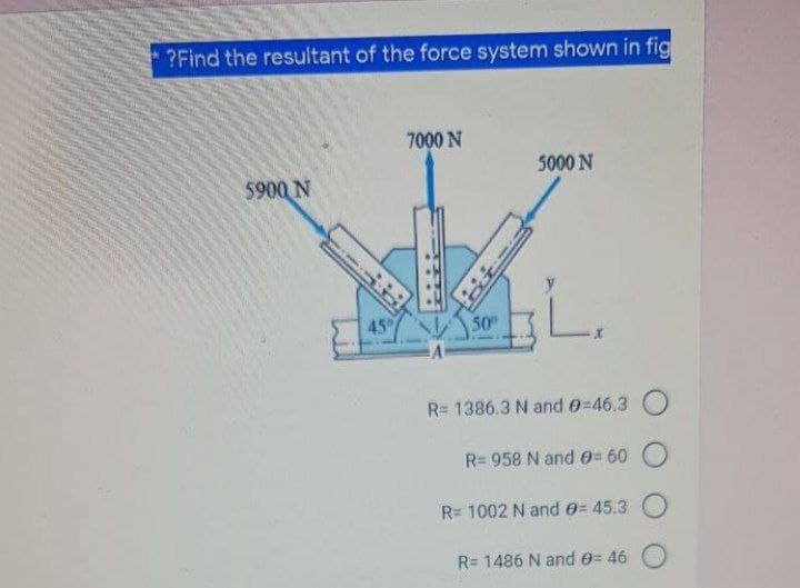 ?Find the resultant of the force system shown in fig
7000 N
5000 N
5900 N
45
50
R= 1386.3 N and e=46.3
R= 958 N and 0= 60 O
R= 1002 N and e= 45.3 O
R= 1486 N and e= 46
