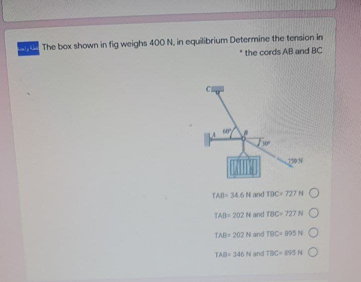 The box shown in fig weighs 400 N, in equilibrium Determine the tension in
* the cords AB and BC
60
750 N
TAB= 34.6 N and TBC= 727 N O
TAB= 202 N and TBC= 727 N O
TAB= 202 N and TBC= 895 N
TAB= 346 N and TBC= 895 N O
