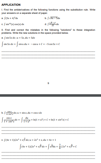 APPLICATION
1. Find the antiderivatives of the following functions using the substitution rule. Write
your answers on a separate sheet of paper.
a. [(5x + 4)5dx
b. √ √4x-5dx
c. sin¹0 (x) cos(x) dx
d. fdx
II. Find and correct the mistakes in the following "solutions to these integration
problems. Write the new solutions in the space provided below.
a. [sin 5x dx;u= 5x, du = 5dx
sin 5x dx =
= [₁ sin u du = -cos u + C = -5 cos 5x + C
9
cost_dx;Mm. sản x, du = cosx dx
1+ an
cos x
du
-dx =
1+ SIR²X
1+u²
c. f(4x + 1)(2x² + x) dx;u= 2x² + x, du = 4x + 1
[(4x + 1
x +
b.
= In||1 + u²| + C = In|1+ sin³x|+C
1)(2x² + x) dx = [uħdu = ²(2x²+x) + C