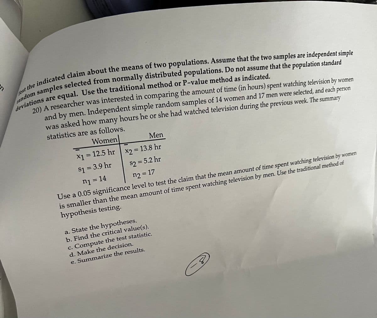 st the ples selected from normally distributed populations. Do not assume that the population standard
randions are equal. Use the traditional method or P-value method as indicated.
20) A researcher was interested in comparing the amount of time (in hours) spent watching television by women
and by men. Independent simple random samples of 14 women and 17 men were selected, and each
was asked how many hours he or she had watched television during the previous week. The summary
person
statistics are as follows.
Women
Men
X1 = 12.5 hr
X2 = 13.8 hr
$1 = 3.9 hr
s2 = 5.2 hr
%3D
n1 = 14
n2 = 17
%3D
Use a 0.05 significance level to test the claim that the mean amount of time spent watching television by women
smaller than the mean amount of time spent watching television by men. Use the traditional method of
hypothesis testing.
a. State the hypotheses.
b. Find the critical value(s).
c. Compute the test statistic.
d. Make the decision.
e. Summarize the results.
