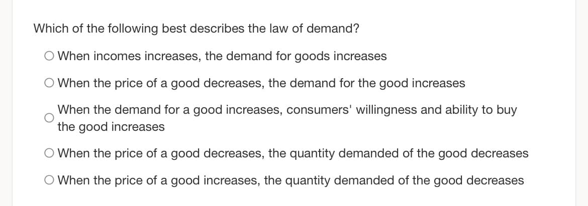 Which of the following best describes the law of demand?
O When incomes increases, the demand for goods increases
O When the price of a good decreases, the demand for the good increases
When the demand for a good increases, consumers' willingness and ability to buy
the good increases
O When the price of a good decreases, the quantity demanded of the good decreases
O When the price of a good increases, the quantity demanded of the good decreases