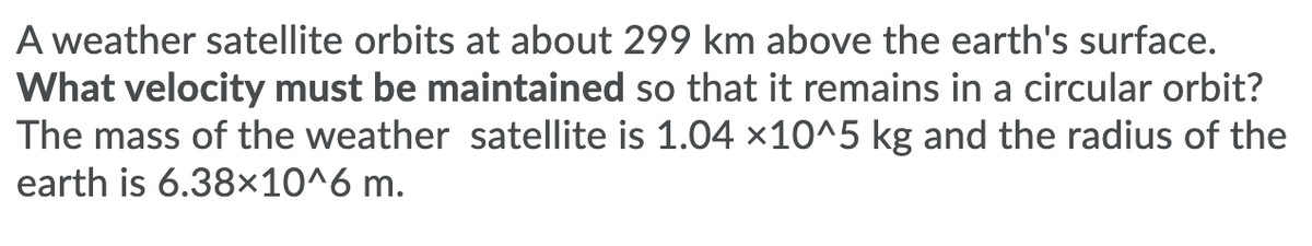 A weather satellite orbits at about 299 km above the earth's surface.
What velocity must be maintained so that it remains in a circular orbit?
The mass of the weather satellite is 1.04 ×10^5 kg and the radius of the
earth is 6.38×10^6 m.
