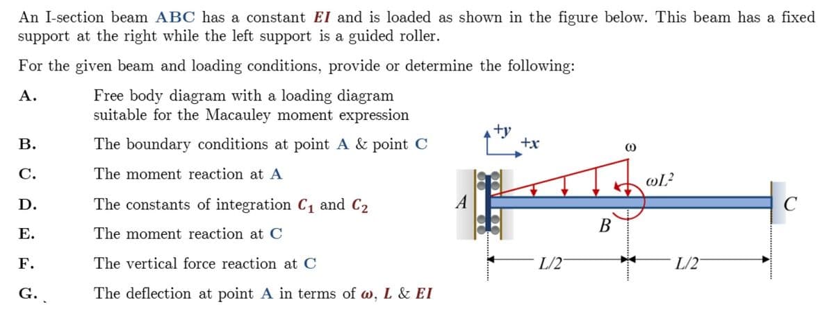 An I-section beam ABC has a constant EI and is loaded as shown in the figure below. This beam has a fixed
support at the right while the left support is a guided roller.
For the given beam and loading conditions, provide or determine the following:
A.
B.
C.
D.
E.
F.
G.
Free body diagram with a loading diagram
suitable for the Macauley moment expression
The boundary conditions at point A & point C
The moment reaction at A
The constants of integration C₁ and C₂
The moment reaction at C
The vertical force reaction at C
The deflection at point A in terms of w, L & EI
+y
+x
L/2
B
(0)
@L²
L/2
C