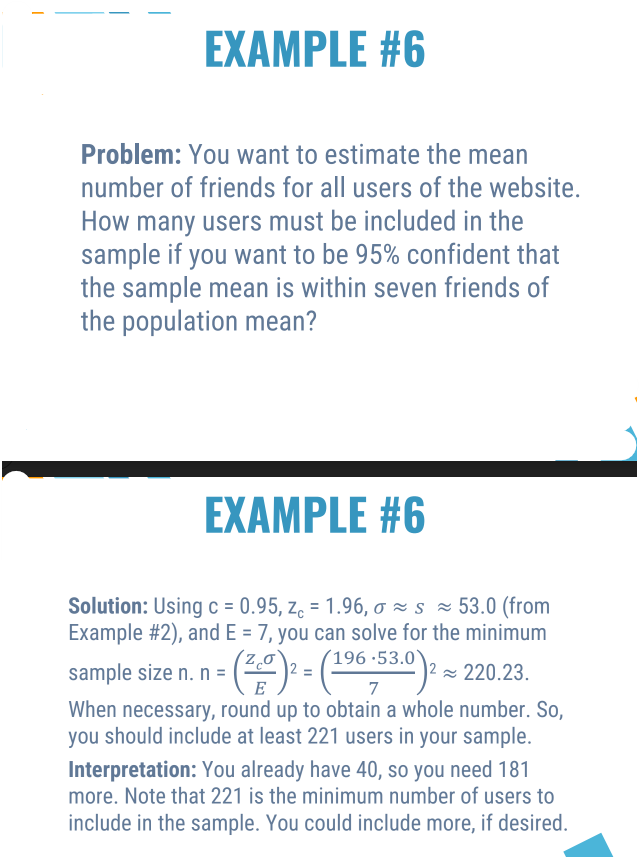 EXAMPLE #6
Problem: You want to estimate the mean
number of friends for all users of the website.
How many users must be included in the
sample if you want to be 95% confident that
the sample mean is within seven friends of
the population mean?
EXAMPLE #6
Solution: Using c = 0.95, z = 1.96, o s≈ 53.0 (from
Example #2), and E = 7, you can solve for the minimum
sample size n. n = = (²0)² = (1⁹6-53.0) ² ≈ 220.23.
E
7
When necessary, round up to obtain a whole number. So,
you should include at least 221 users in your sample.
Interpretation: You already have 40, so you need 181
more. Note that 221 is the minimum number of users to
include in the sample. You could include more, if desired.