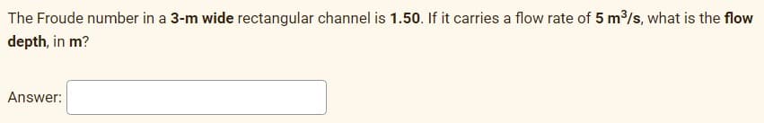 The Froude number in a 3-m wide rectangular channel is 1.50. If it carries a flow rate of 5 m³/s, what is the flow
depth, in m?
Answer: